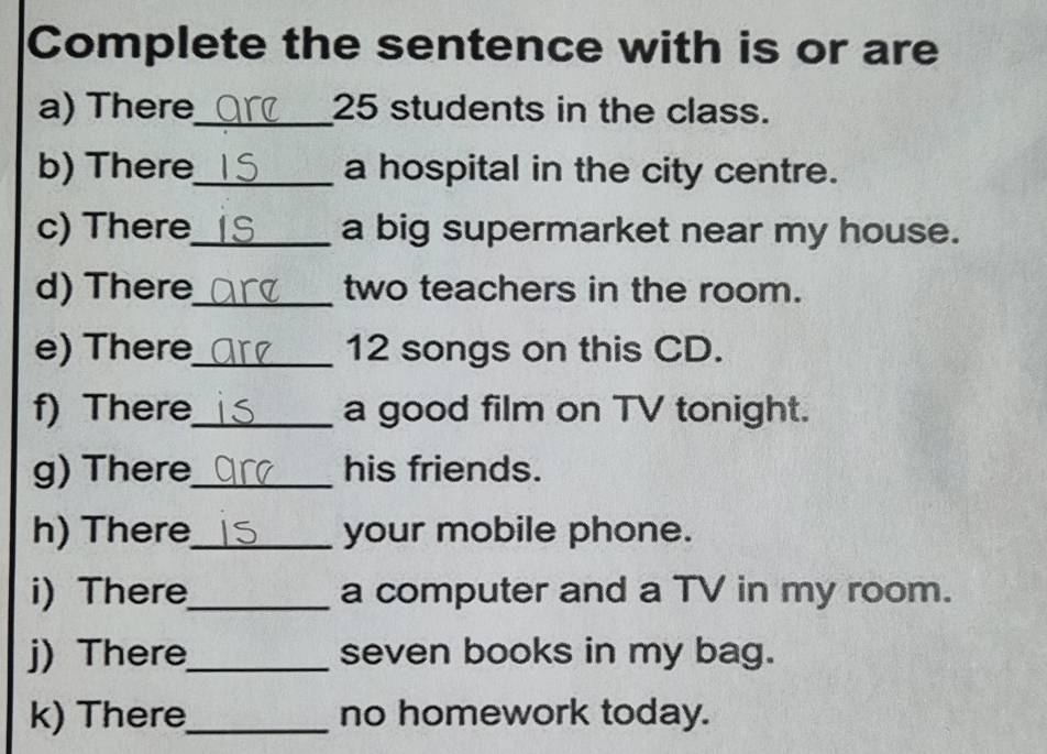 Complete the sentence with is or are 
a) There_ 25 students in the class. 
b) There_ a hospital in the city centre. 
c) There_ a big supermarket near my house. 
d) There_ two teachers in the room. 
e) There_ 12 songs on this CD. 
f) There_ a good film on TV tonight. 
g) There_ his friends. 
h) There_ your mobile phone. 
i) There_ a computer and a TV in my room. 
j) There_ seven books in my bag. 
k) There_ no homework today.