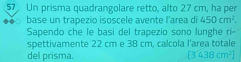 Un prisma quadrangolare retto, alto 27 cm, ha per 
base un trapezio isoscele avente l’area di 450cm^2. 
Sapendo che le basi del trapezio sono lunghe ri- 
spettivamente 22 cm e 38 cm, calcola l’area totale 
del prisma. [3438cm^2]