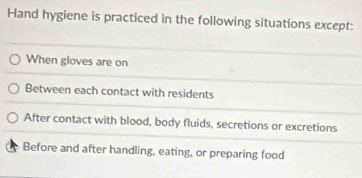 Hand hygiene is practiced in the following situations except:
When gloves are on
Between each contact with residents
After contact with blood, body fluids, secretions or excretions
Before and after handling, eating, or preparing food