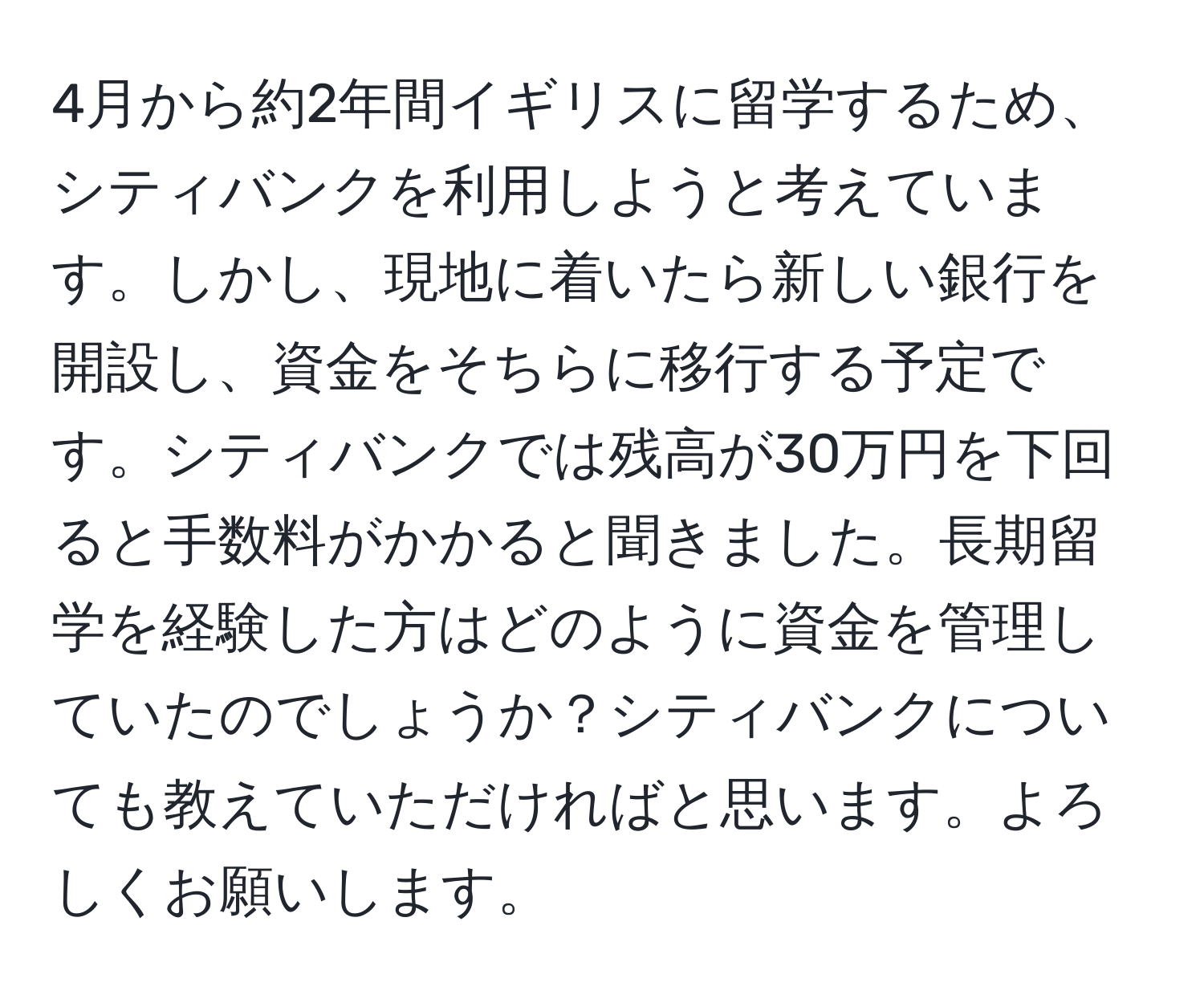 4月から約2年間イギリスに留学するため、シティバンクを利用しようと考えています。しかし、現地に着いたら新しい銀行を開設し、資金をそちらに移行する予定です。シティバンクでは残高が30万円を下回ると手数料がかかると聞きました。長期留学を経験した方はどのように資金を管理していたのでしょうか？シティバンクについても教えていただければと思います。よろしくお願いします。