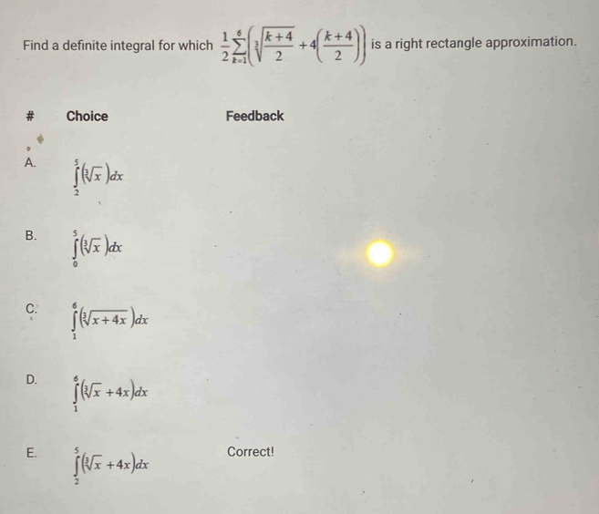 Find a definite integral for which  1/2 sumlimits _(k=1)^6(sqrt[3](frac k+4)2+4( (k+4)/2 )) is a right rectangle approximation.
Choice Feedback
A. ∈tlimits _2^(5(sqrt [3]x))dx
B. ∈tlimits _0^(5(sqrt [3]x))dx
C. ∈tlimits _1^(6(sqrt [3]x+4x))dx
D. ∈tlimits _1^(6(sqrt [3]x)+4x)dx
E. ∈tlimits _2^(5(sqrt [3]x)+4x)dx Correct!