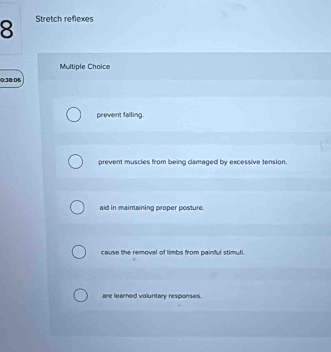 Stretch reflexes
Multiple Choice
0:38:06
prevent falling.
prevent muscles from being damaged by excessive tension.
aid in maintaining proper posture.
cause the removal of limbs from painful stimuli.
are learned voluntary responses.