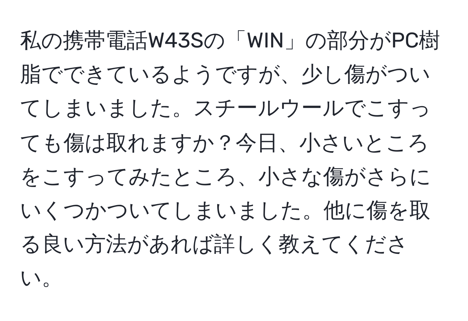 私の携帯電話W43Sの「WIN」の部分がPC樹脂でできているようですが、少し傷がついてしまいました。スチールウールでこすっても傷は取れますか？今日、小さいところをこすってみたところ、小さな傷がさらにいくつかついてしまいました。他に傷を取る良い方法があれば詳しく教えてください。