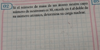 05 
02 Si el número de masa de un átomo neutro cuyo 
número de neutrones es 30, excede en 4 al doble de 
su número atómico, determina su carga nuclear.