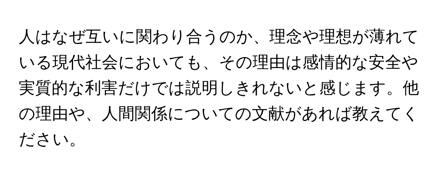 人はなぜ互いに関わり合うのか、理念や理想が薄れている現代社会においても、その理由は感情的な安全や実質的な利害だけでは説明しきれないと感じます。他の理由や、人間関係についての文献があれば教えてください。