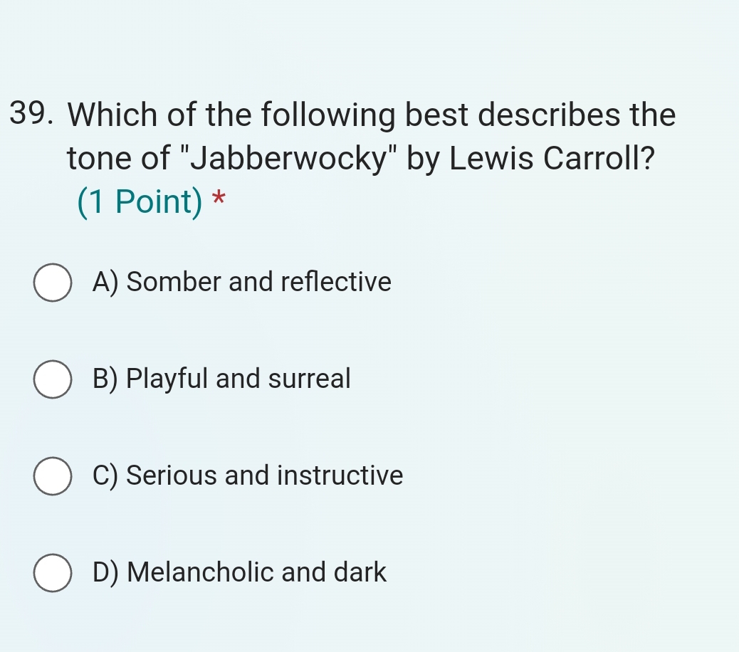 Which of the following best describes the
tone of "Jabberwocky" by Lewis Carroll?
(1 Point) *
A) Somber and reflective
B) Playful and surreal
C) Serious and instructive
D) Melancholic and dark