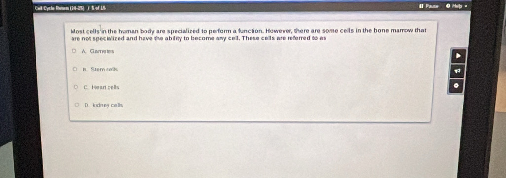 Call Cycla Retess (24-25) / S of 15 Pause O Help -
Most cells in the human body are specialized to perform a function. However, there are some cells in the bone marrow that
are not specialized and have the ability to become any cell. These cells are referred to as
A Gametes
D
B Stem cells
C. Heart cells
。
D. kidney cells