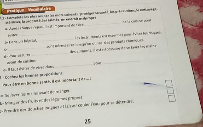 Pratique : Vocabulaire 
* 1 - Complète les phrases par les mots suivants : protéger sa santé, les précautions, le nettoyage, 
stériliser, la propreté, les saletés, un endroit malpropre 
a- Après chaque repas, il est important de faire _de la cuisine pour 
éviter 
b- Dans un hôpital, _les instruments est essentlel pour éviter les risques. 
C- sont nécessaires lorsqu'on utilise des produits chimiques. 
d- Pour assurer _des aliments, il est nécessaire de se laver les mains 
avant de cuisiner. 
e- Il faut éviter de vivre dans _pour 
_ 
2 - Cochez les bonnes propositions. 
Pour être en bonne santé, il est important de... : 
a- Se laver les mains avant de manger. 
b- Manger des fruits et des légumes propres. 
c-Prendre des douches longues et laisser couler l'eau pour se détendre. 
25