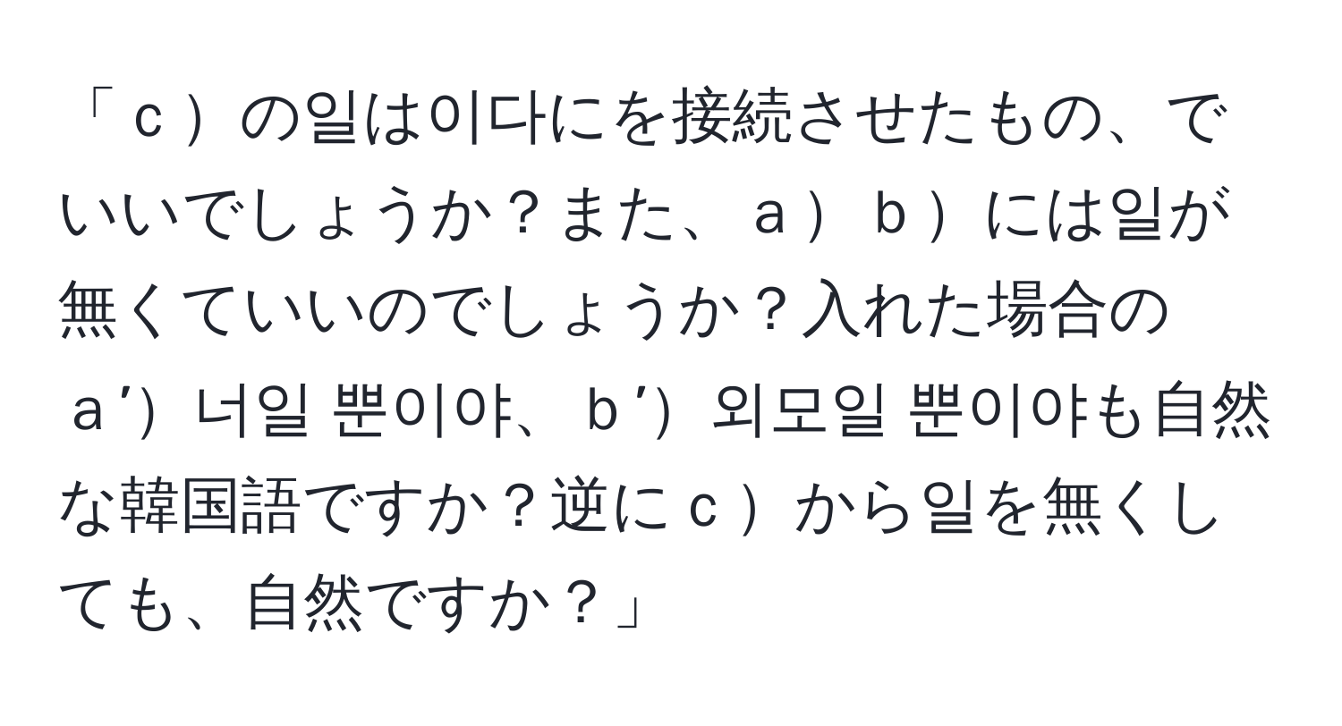 「ｃの일は이다にを接続させたもの、でいいでしょうか？また、ａｂには일が無くていいのでしょうか？入れた場合のａ’너일 뿐이야、ｂ’외모일 뿐이야も自然な韓国語ですか？逆にｃから일を無くしても、自然ですか？」