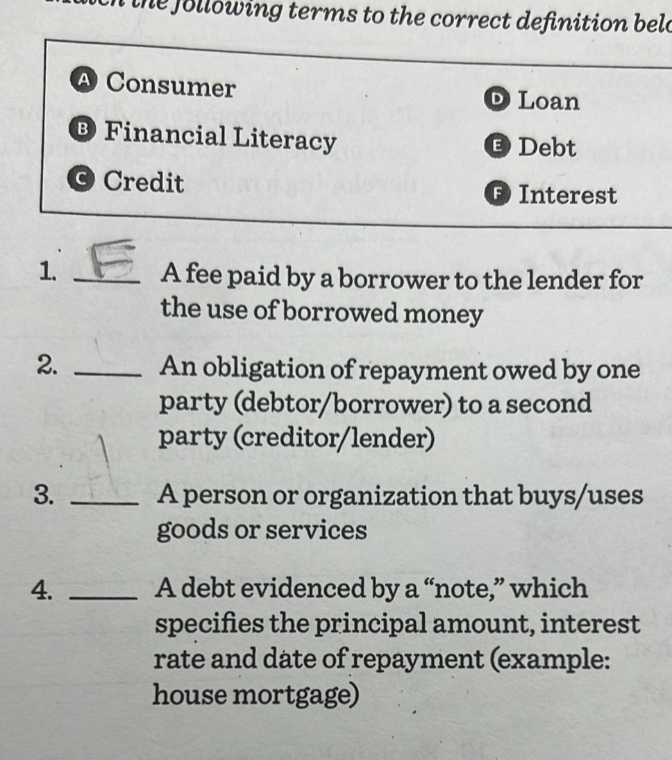 the following terms to the correct definition beld
A Consumer
D Loan
® Financial Literacy
D Debt
© Credit
F Interest
1._
A fee paid by a borrower to the lender for
the use of borrowed money
2. _An obligation of repayment owed by one
party (debtor/borrower) to a second
party (creditor/lender)
3. _A person or organization that buys/uses
goods or services
4. _A debt evidenced by a “note,” which
specifies the principal amount, interest
rate and date of repayment (example:
house mortgage)