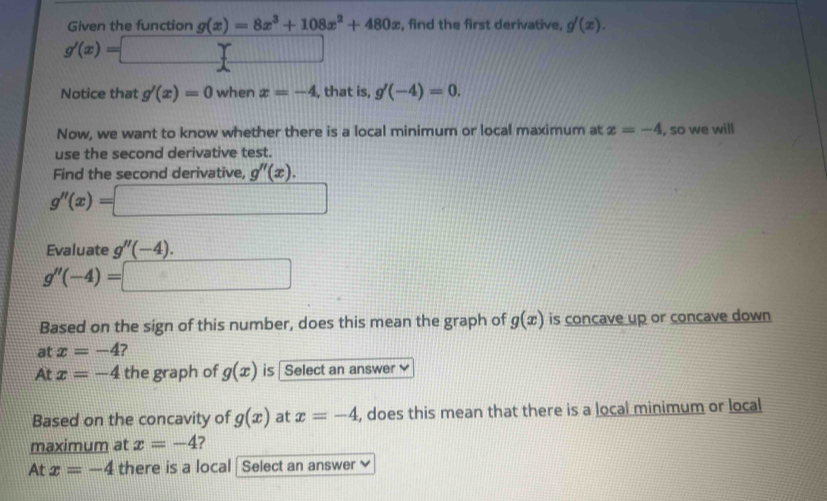 Given the function g(x)=8x^3+108x^2+480x , find the first derivative, g'(x).
g'(x)=□
Notice that g'(x)=0 when x=-4 , that is, g'(-4)=0. 
Now, we want to know whether there is a local minimum or local maximum at x=-4 , so we will 
use the second derivative test. 
Find the second derivative, g''(x).
g''(x)=□
Evaluate g''(-4).
g''(-4)=□
Based on the sign of this number, does this mean the graph of g(x) is concave up or concave down 
at x=-4
At x=-4 the graph of g(x) is Select an answer 
Based on the concavity of g(x) at x=-4 , does this mean that there is a local minimum or local 
maximum at x=-4 ? 
At x=-4 there is a local | Select an answer ≌