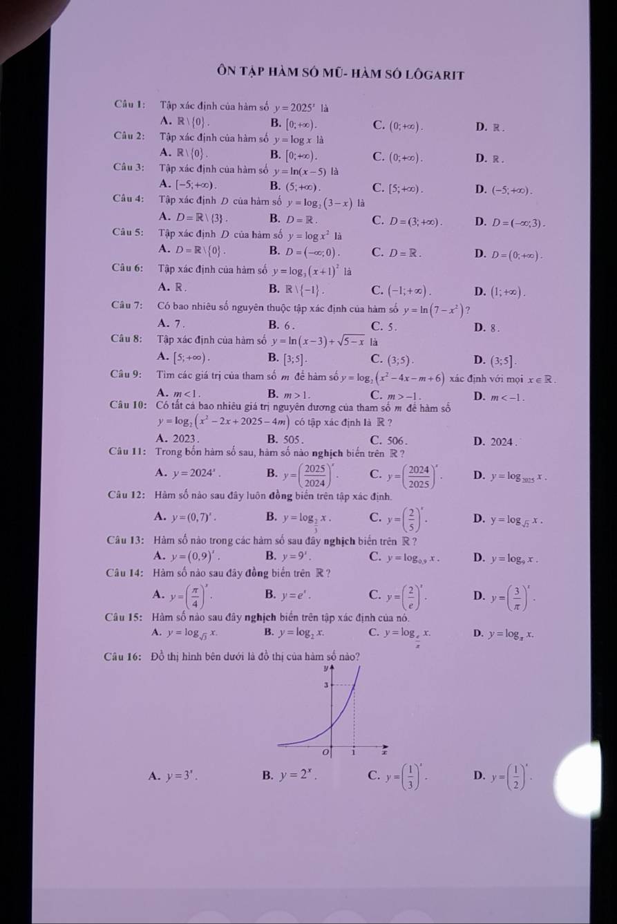 Ôn tập hàm SÓ mũ- hàm số lôgarit
Câu 1: Tập xác định của hàm số y=2025^x là
A. R  0 . B. [0;+∈fty ). C. (0;+∈fty ). D. R .
Câu 2: Tập xác định của hàm số y=log x|a
A. R| 0 . B. [0;+∈fty ). C. (0;+∈fty ). D. R .
Câu 3: Tập xác định của hàm số y=ln (x-5)|a
A. [-5;+∈fty ). B. (5;+∈fty ). C. [5;+∈fty ). D. (-5;+∈fty ).
Câu 4: Tập xác định D của hàm số y=log _2(3-x) là
A. D=R/ 3 B. D=R. C. D=(3;+∈fty ). D. D=(-∈fty ;3).
Câu 5: Tập xác định D của hàm số y=log x^2la
A. D=R 0 . B. D=(-∈fty ;0). C. D=R. D. D=(0;+∈fty ).
Câu 6: Tập xác định của hàm số y=log _3(x+1)^2 là
A. R . B. R  -1 . C. (-1;+∈fty ). D. (1;+∈fty ).
Câu 7: Có bao nhiêu số nguyên thuộc tập xác định của hàm số y=ln (7-x^2) ?
A. 7. B. 6 . C. 5 . D. 8 .
Câu 8: Tập xác định của hàm số y=ln (x-3)+sqrt(5-x) là
A. [5;+∈fty ). B. [3;5] C. (3;5). D. (3;5].
Câu 9: Tìm các giá trị của tham số m để hàm số y=log _2(x^2-4x-m+6) xác định với mọi x∈ R.
A. m<1. B. m>1. C. m>-1. D. m
Câu 10: Có tất cả bao nhiêu giá trị nguyên dương của tham số m để hàm số
y=log _2(x^2-2x+2025-4m) có tập xác định là R ?
A. 2023. B. 505 . C. 506 . D. 2024 .
* Câu 11: Trong bốn hàm số sau, hàm số nào nghịch biến trên R ?
A. y=2024^x. B. y=( 2025/2024 )^x. C. y=( 2024/2025 )^x. D. y=log _2015x.
Câu 12: Hàm số nào sau đây luôn đồng biến trên tập xác định.
A. y=(0,7)^x. B. y=log __ 2x. C. y=( 2/5 )^x. D. y=log _sqrt(2)x.
Câu 13: Hàm số nào trong các hàm số sau đây nghịch biển trên R ?
A. y=(0,9)'. B. y=9'. C. y=log _0.9x. D. y=log _9x.
Câu 14: Hàm số nào sau đây đồng biển trên R ?
A. y=( π /4 )^x. B. y=e^x. C. y=( 2/e )^x. D. y=( 3/π  )^x.
Câu 15: Hàm số nào sau đây nghịch biển trên tập xác định của nó.
A. y=log _sqrt(3)x. B. y=log _2x. C. y=log __ 4x. D. y=log _π x.
Câu 16: Đồ thị hình bên dưới là đồ thị của hàm số nào?
A. y=3'. B. y=2^x. C. y=( 1/3 )^x. D. y=( 1/2 )^x.