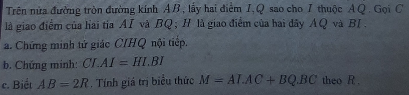 Trên nửa đường tròn đường kính AB, lấy hai điểm I, Q sao cho I thuộc AQ. Gọi C
là giao điểm của hai tia AI và BQ; H là giao điểm của hai đây AQ và BI . 
a. Chứng minh tứ giác CIHQ nội tiếp. 
b. Chứng minh: CI.AI=HI.BI
c. Biết AB=2R. Tính giá trị biểu thức M=ALAC+BQ.BC theo R.