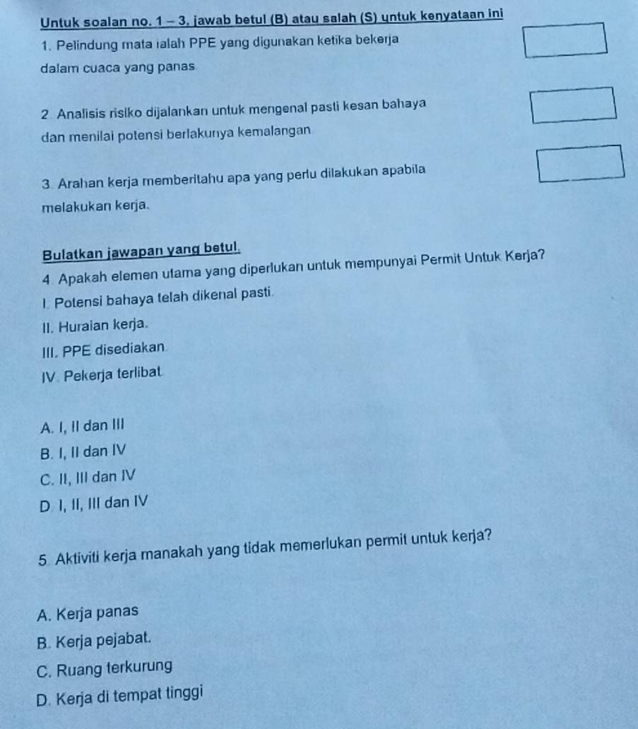 Untuk soalan no. 1 - 3, jawab betul (B) atau salah (S) untuk kenyataan ini
1. Pelindung mata ialah PPE yang digunakan ketika bekerja
dalam cuaca yang panas
2 Analisis risiko dijalankan untuk mengenal pasti kesan bahaya
dan menilai potensi berlakunya kemalangan
3. Arahan kerja memberitahu apa yang perlu dilakukan apabila
melakukan kerja.
Bulatkan jawapan yang betul.
4. Apakah elemen utama yang diperlukan untuk mempunyai Permit Untuk Kerja?
I Potensi bahaya telah dikenal pasti.
II. Huraian kerja.
III. PPE disediakan
JV Pekerja terlibat
A. I, II dan III
B. I, II dan IV
C. II, III dan IV
D 1, II, III dan IV
5. Aktiviti kerja manakah yang tidak memerlukan permit untuk kerja?
A. Kerja panas
B. Kerja pejabat.
C. Ruang terkurung
D. Kerja di tempat tinggi