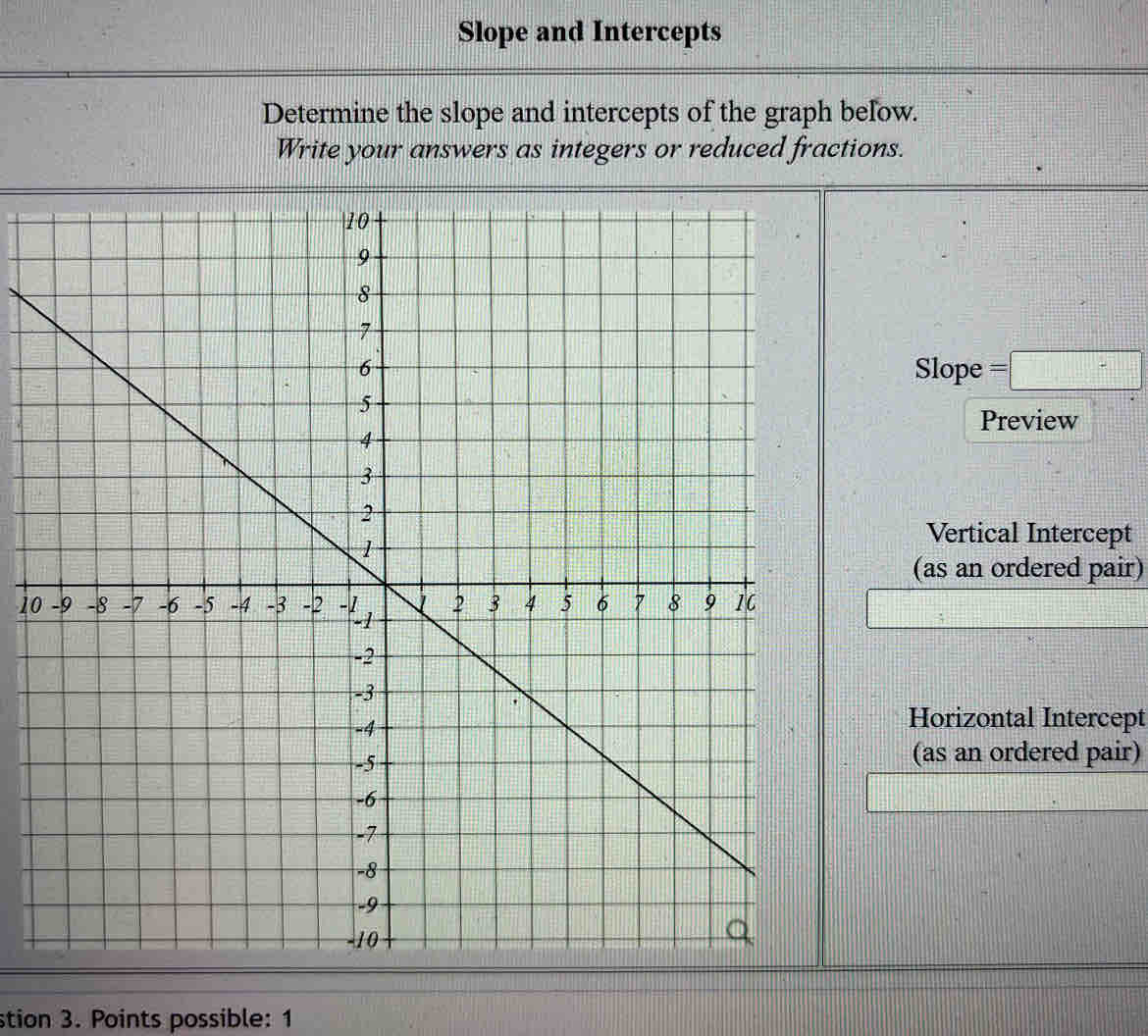 Slope and Intercepts 
Determine the slope and intercepts of the graph below. 
Write your answers as integers or reduced fractions. 
Slope =□
Preview 
Vertical Intercept 
(as an ordered pair)
10
Horizontal Intercept 
(as an ordered pair) 
stion 3. Points possible: 1