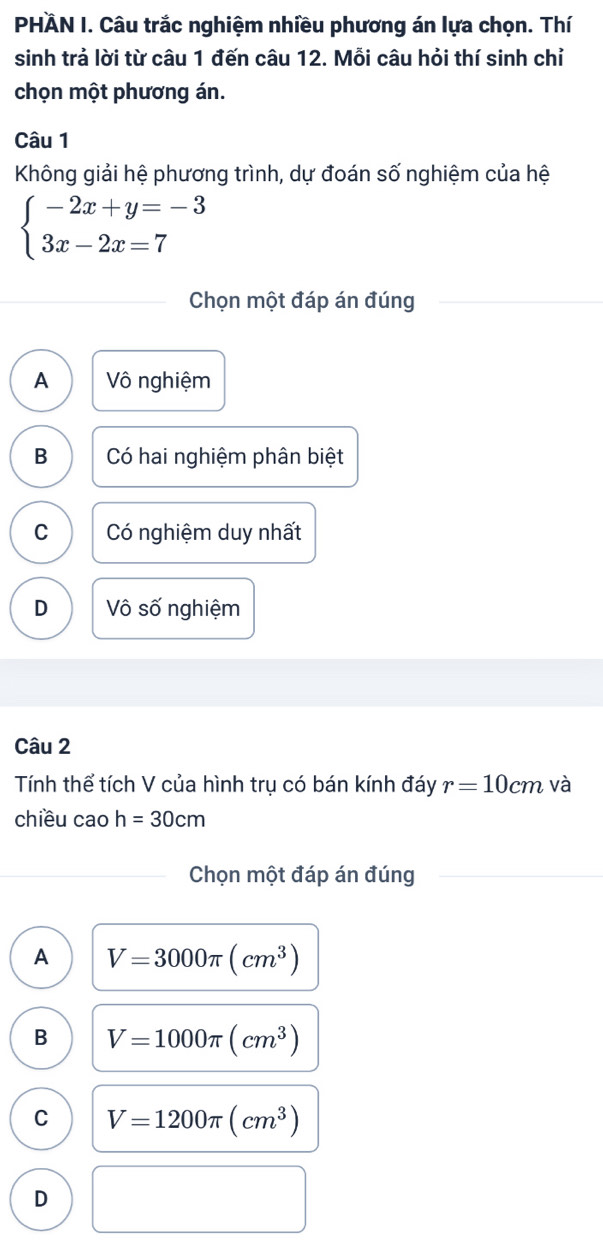 PHÄN I. Câu trắc nghiệm nhiều phương án lựa chọn. Thí
sinh trả lời từ câu 1 đến câu 12. Mỗi câu hỏi thí sinh chỉ
chọn một phương án.
Câu 1
Không giải hệ phương trình, dự đoán số nghiệm của hệ
beginarrayl -2x+y=-3 3x-2x=7endarray.
Chọn một đáp án đúng
A Vô nghiệm
B Có hai nghiệm phân biệt
C Có nghiệm duy nhất
D Vô số nghiệm
Câu 2
Tính thể tích V của hình trụ có bán kính đáy r=10cm và
chiều cao h=30cm
Chọn một đáp án đúng
A V=3000π (cm^3)
B V=1000π (cm^3)
C V=1200π (cm^3)
D