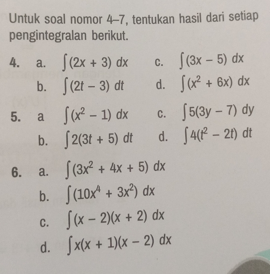 Untuk soal nomor 4-7, tentukan hasil dari setiap
pengintegralan berikut.
4. a. ∈t (2x+3)dx C. ∈t (3x-5)dx
b. ∈t (2t-3)dt d. ∈t (x^2+6x)dx
5. a ∈t (x^2-1)dx C. ∈t 5(3y-7)dy
b. ∈t 2(3t+5)dt d. ∈t 4(t^2-2t)dt
6. a. ∈t (3x^2+4x+5)dx
b. ∈t (10x^4+3x^2)dx
C. ∈t (x-2)(x+2)dx
d. ∈t x(x+1)(x-2)dx