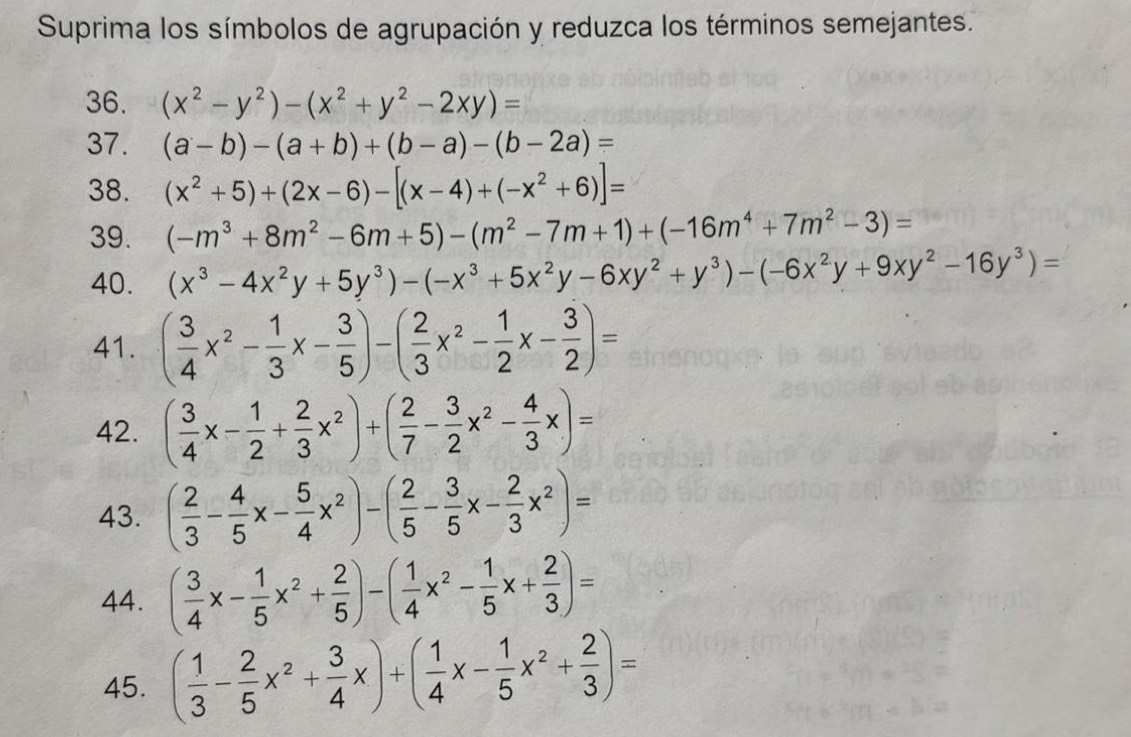 Suprima los símbolos de agrupación y reduzca los términos semejantes.
36. (x^2-y^2)-(x^2+y^2-2xy)=
37. (a-b)-(a+b)+(b-a)-(b-2a)=
38. (x^2+5)+(2x-6)-[(x-4)+(-x^2+6)]=
39. (-m^3+8m^2-6m+5)-(m^2-7m+1)+(-16m^4+7m^2-3)=
40. (x^3-4x^2y+5y^3)-(-x^3+5x^2y-6xy^2+y^3)-(-6x^2y+9xy^2-16y^3)=
41. ( 3/4 x^2- 1/3 x- 3/5 )-( 2/3 x^2- 1/2 x- 3/2 )=
42. ( 3/4 x- 1/2 + 2/3 x^2)+( 2/7 - 3/2 x^2- 4/3 x)=
43. ( 2/3 - 4/5 x- 5/4 x^2)-( 2/5 - 3/5 x- 2/3 x^2)=
44. ( 3/4 x- 1/5 x^2+ 2/5 )-( 1/4 x^2- 1/5 x+ 2/3 )=
45. ( 1/3 - 2/5 x^2+ 3/4 x)+( 1/4 x- 1/5 x^2+ 2/3 )=