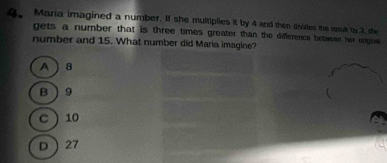 4。 Mana imagined a number. If she multiplies it by 4 and then divides the result by 3, she
gets a number that is three times greater than the difference between her original
number and 15. What number did Maria imagine?
A 8
B 9
C 10
D 27