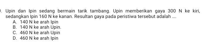 Upin dan Ipin sedang bermain tarik tambang. Upin memberikan gaya 300 N ke kiri,
sedangkan Ipin 160 N ke kanan. Resultan gaya pada peristiwa tersebut adalah ....
A. 140 N ke arah Ipin
B. 140 N ke arah Upin.
C. 460 N ke arah Upin
D. 460 N ke arah Ipin