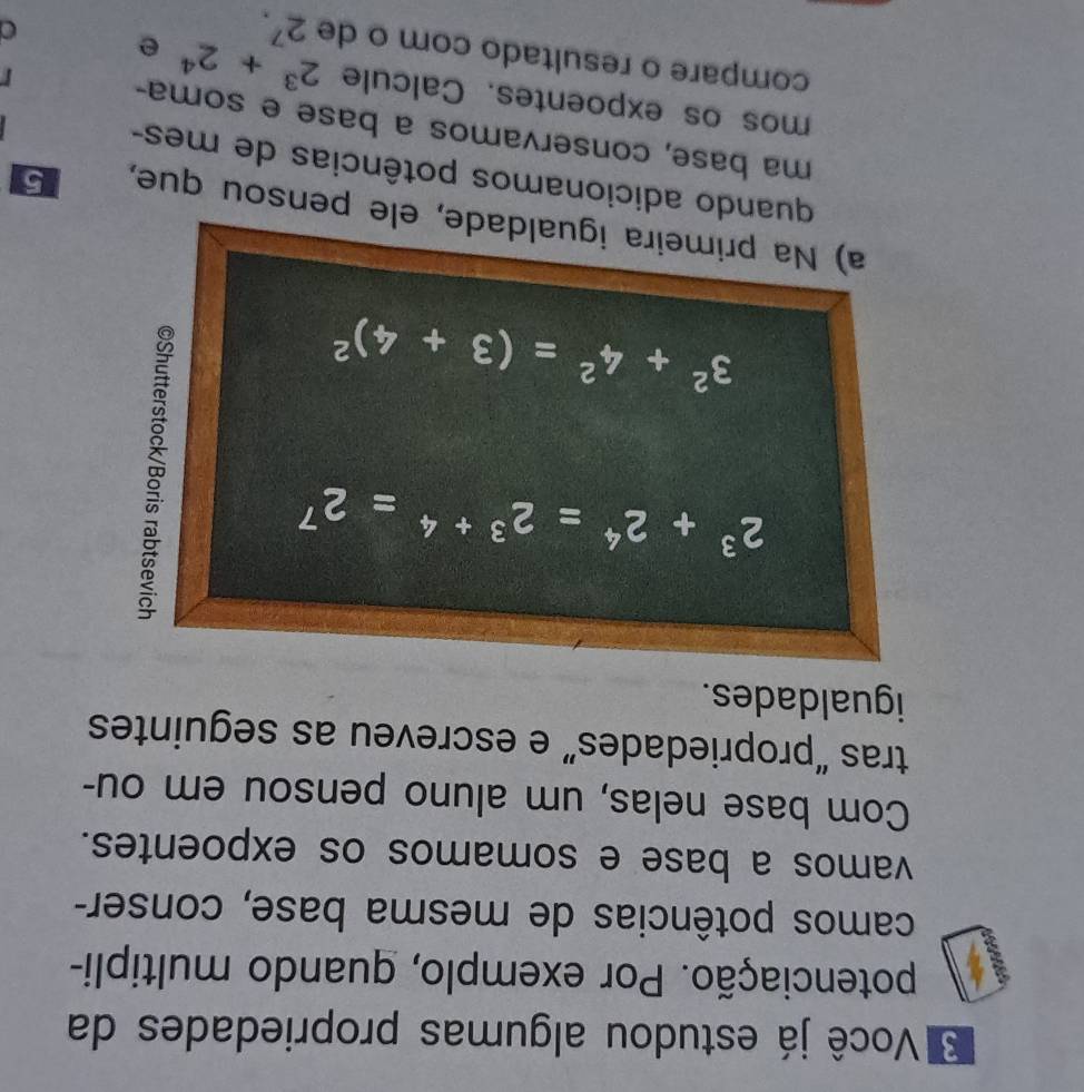 Você já estudou algumas propriedades da 
potenciação. Por exemplo, quando multipli- 
camos potências de mesma base, conser- 
vamos a base e somamos os expoentes. 
Com base nelas, um aluno pensou em ou- 
tras “propriedades” e escreveu as seguintes 
igualdades.
2^3+2^4=2^(3+4)=2^7
3^2+4^2=(3+4)^2
a) Na primeira igualdade, ele pensou que, 5 
quando adicionamos potências de mes- 
ma base, conservamos a base e soma- 
mos os expoentes. Calcule 2^3+2^4 e 
compare o resultado com o de 2^7.