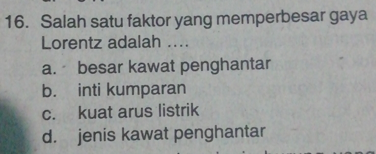 Salah satu faktor yang memperbesar gaya
Lorentz adalah ....
a. besar kawat penghantar
b. inti kumparan
c. kuat arus listrik
d. jenis kawat penghantar