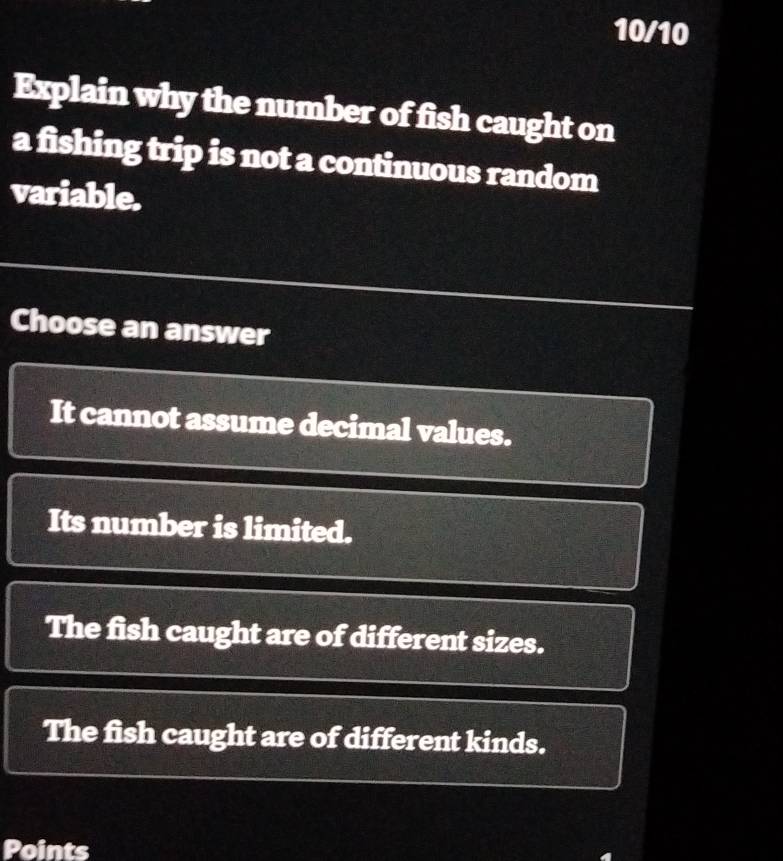 10/10
Explain why the number of fish caught on
a fishing trip is not a continuous random
variable.
Choose an answer
It cannot assume decimal values.
Its number is limited.
The fish caught are of different sizes.
The fish caught are of different kinds.
Points