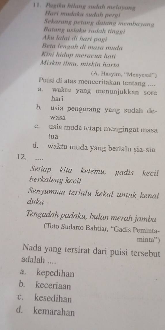 Pagiku hilang sudah melayang
Hari mudaku sudah pergi
Sekarang petang datang membayang
Batang usiaku sudah tinggi
Aku lalai di hari pagi
Beta lengah di masa muda
Kini hidup meracun hati
Miskin ilmu, miskin harta
(A. Hasyim, “Menyesal”)
Puisi di atas menceritakan tentang ....
a. waktu yang menunjukkan sore
hari
b. usia pengarang yang sudah de-
wasa
c. usia muda tetapi mengingat masa
tua
d. waktu muda yang berlalu sia-sia
12. ....
Setiap kita ketemu, gadis kecil
berkaleng kecil
Senyummu terlalu kekal untuk kenal
duka 
Tengadah padaku, bulan merah jambu
(Toto Sudarto Bahtiar, “Gadis Peminta-
minta”)
Nada yang tersirat dari puisi tersebut
adalah ....
a. kepedihan
b. keceriaan
c. kesedihan
d. kemarahan