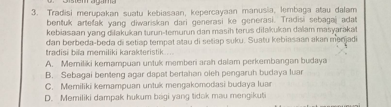 Sistem agama
3. Tradisi merupakan suatu kebiasaan, kepercayaan manusia, lembaga atau dalam
bentuk artefak yang diwariskan dari generasi ke generasi. Tradisi sebagaj adat
kebiasaan yang dilakukan turun-temurun dan masih terus dilakukan dalam masyarakat
dan berbeda-beda di setiap tempat atau di setiap suku. Suatu kebiasaan akan menjadi
tradisi bila memiliki karakteristik....
A. Memiliki kemampuan untuk memberi arah dalam perkembangan budaya
B. Sebagai benteng agar dapat bertahan oleh pengaruh budaya luar
C. Memiliki kemampuan untuk mengakomodasi budaya luar
D. Memiliki dampak hukum bagi yang tidak mau mengikuti