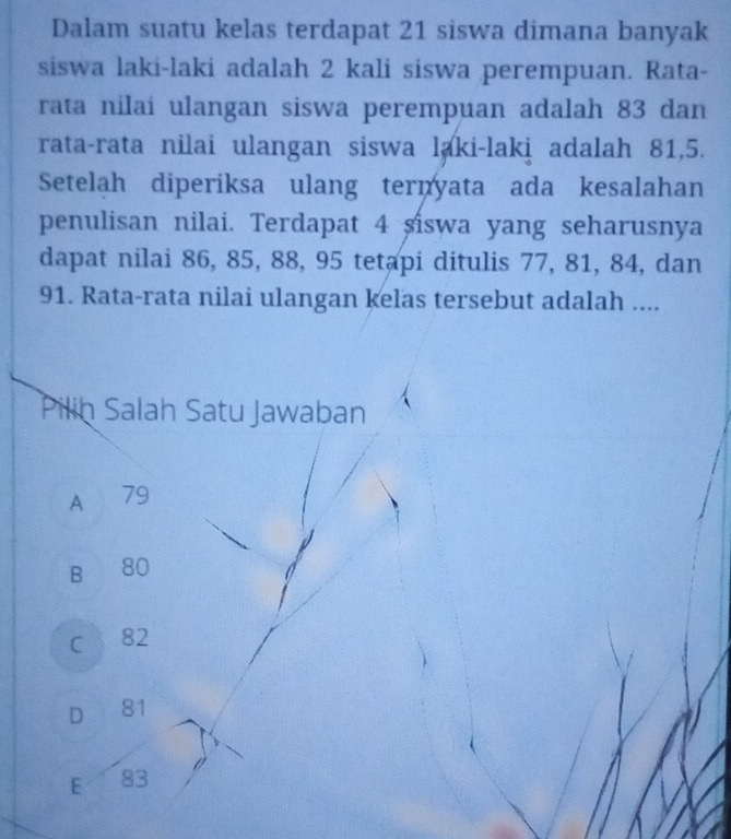 Dalam suatu kelas terdapat 21 siswa dimana banyak
siswa laki-laki adalah 2 kali siswa perempuan. Rata-
rata nilai ulangan siswa perempuan adalah 83 dan
rata-rata nilai ulangan siswa laki-laki adalah 81, 5.
Setelah diperiksa ulang ternyata ada kesalahan
penulisan nilai. Terdapat 4 siswa yang seharusnya
dapat nilai 86, 85, 88, 95 tetapi ditulis 77, 81, 84, dan
91. Rata-rata nilai ulangan kelas tersebut adalah ....
Pilih Salah Satu Jawaban
A 79
B 80
C 82
D 81
E 83