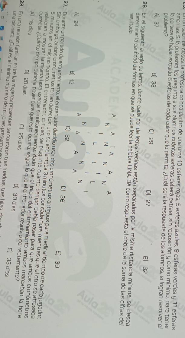 un salón de clases, la profesora coloca dentro de una urna 10 esferas rojas, 5 esferas azules, 9 esferas verdes y 11 esferas
amarillas. Si la profesora les pregunta a sus alumnos cuántas esferas deberá extraer, sin reposición y como mínimo, para tener
la certeza de haber extraído 6 esferas de cada color que lo permita, ¿Cuál será la respuesta de los alumnos, si logran resolver el
problema?
A) 37 B) 33 C) 29 D) 27
E) 32
26. En el siguiente arreglo de letras, donde cada par de letras vecinas están separados por la misma distancia mínima, se desea
resultado.
determinar la cantidad de formas en que se puede leer la palabra LINA. Dé como respuesta el doble de la suma de las cifras del
A A Ⅰ A A A
N N N N
L L L
|
N N N N
A A A A
A] 24 B) 12 C) 32 D 36
E) 39
27. Durante un partido de entrenamiento, el entrenador decidió usar dos cronómetros antiguos para medir el tiempo de cada jugador.
Sin embargo, ambos cronómetros tenían defectos: uno se adelantaba 3 minutos por cada hora, mientras que el otro se atrasaba
5 minutos en el mismo tiempo. El entrenador, curioso, se preguntó cuánto tiempo debía pasar para que ambos cronómetros
volvieran a mostrar la misma hora exacta simultáneamente, dado que al inicio del entrenamiento ambos marcaban la hora
correcta. ¿Cuánto tiempo debería pasar para que esto ocurra, según lo que el entrenador resolvió correctamente?
A) 15 dias B) 20 dias C) 25 dias D) 30 días
28. En una reunión familiar, entre las mujeres presentes se contaron tres madres, tres hijas, dor
E) 35 días
una bisnieta. ¿Cuál es el mínimo número de mujeres presentes en