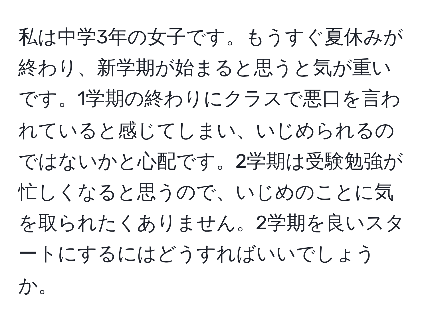 私は中学3年の女子です。もうすぐ夏休みが終わり、新学期が始まると思うと気が重いです。1学期の終わりにクラスで悪口を言われていると感じてしまい、いじめられるのではないかと心配です。2学期は受験勉強が忙しくなると思うので、いじめのことに気を取られたくありません。2学期を良いスタートにするにはどうすればいいでしょうか。