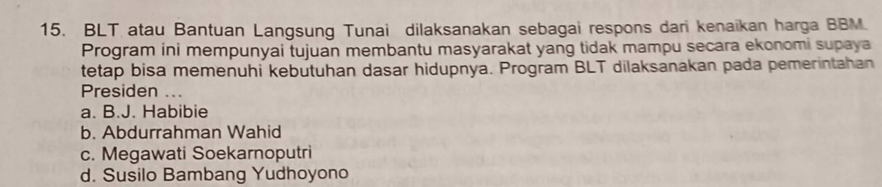 BLT atau Bantuan Langsung Tunai dilaksanakan sebagai respons dari kenaikan harga BBM.
Program ini mempunyai tujuan membantu masyarakat yang tidak mampu secara ekonomi supaya
tetap bisa memenuhi kebutuhan dasar hidupnya. Program BLT dilaksanakan pada pemerintahan
Presiden ...
a. B.J. Habibie
b. Abdurrahman Wahid
c. Megawati Soekarnoputri
d. Susilo Bambang Yudhoyono