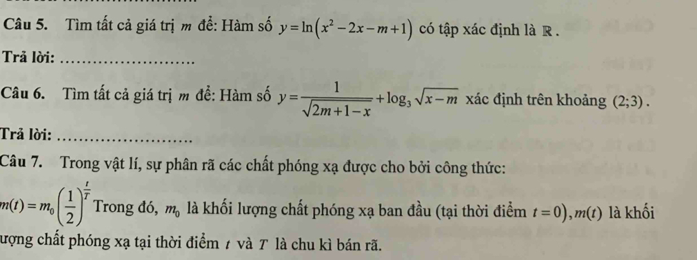 Tìm tất cả giá trị m để: Hàm số y=ln (x^2-2x-m+1) có tập xác định là R . 
Trả lời:_ 
Câu 6. Tìm tất cả giá trị m để: Hàm số y= 1/sqrt(2m+1-x) +log _3sqrt(x-m) xác định trên khoảng (2;3). 
Trả lời:_ 
Câu 7. Trong vật lí, sự phân rã các chất phóng xạ được cho bởi công thức:
m(t)=m_0( 1/2 )^ t/T  Trong đó, m_0 là khối lượng chất phóng xạ ban đầu (tại thời điểm t=0), m(t) là khối 
lượng chất phóng xạ tại thời điểm 7 và T là chu kì bán rã.