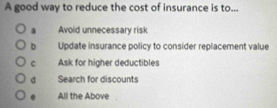 A good way to reduce the cost of insurance is to...
a Avoid unnecessary risk
D Update insurance policy to consider replacement value
c Ask for higher deductibles
a Search for discounts
e All the Above