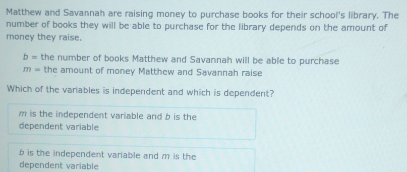 Matthew and Savannah are raising money to purchase books for their school's library. The
number of books they will be able to purchase for the library depends on the amount of
money they raise.
b= the number of books Matthew and Savannah will be able to purchase
m= the amount of money Matthew and Savannah raise
Which of the variables is independent and which is dependent?
m is the independent variable and b is the
dependent variable
b is the independent variable and m is the
dependent variable