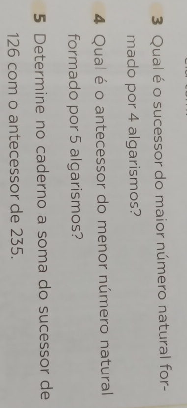 Qual é o sucessor do maior número natural for- 
mado por 4 algarismos? 
4 Qual é o antecessor do menor número natural 
formado por 5 algarismos? 
5 Determine no caderno a soma do sucessor de
126 com o antecessor de 235.