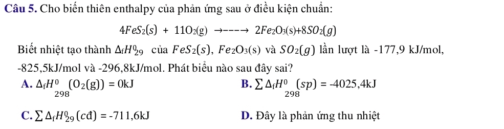 Cho biến thiên enthalpy của phản ứng sau ở điều kiện chuẩn:
4FeS_2(s)+11O_2(g)to ---to 2Fe_2O_3(s)+8SO_2(g)
Biết nhiệt tạo thành △ _fH_(29)^0 , của FeS_2(s),Fe_2O_3(s) và SO_2(g) lần lượt là -177, 9 kJ/mol,
-825,5kJ/mol và -296,8kJ/mol. Phát biểu nào sau đây sai?
A. △ _fH^0(O_2(g))=0kJ B. sumlimits △ _fH^0_298(sp)=-4025,4kJ
298
C. sumlimits △ _fH_(29)^0(cd)=-711,6kJ D. Đây là phản ứng thu nhiệt