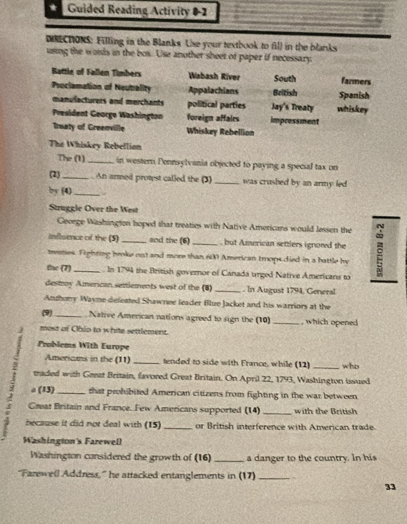 a Guided Reading Activity 0-2 
DINECTONS: Filling in the Blanks Use your textbook to fill in the blanks 
using the words in the box. Use another sheer of paper if necessary 
Battle of Fallen Timbers Wabash River South farmers 
Proclamation of Neutiality Appalachians Beitish Spanish 
manulacturers and merchants political parties Jay's Treaty whiskey 
President George Washington foreign affairs impressment 
Treaty of Greenville Whiskey Rebellion 
The Whiskey Rebellian 
The (1) _in wester Ponnsylvania objected to paying a special tax on 
2_ . An armed protest called the (3) _was crushed by an army led . 
by (4)_ 
Stzuggle Over the West 
George Washington hoped that treaties with Native Ameticans would lessen the 
influence of the (5) _and the (6) _, but American settlers ignored the 
tames. Fighting broke out and more than 600 American trops died in a battle by 
the (7) _In 1794 the British governor of Canada urged Native Americans to 
destoy American settlements west of the (8) _. In August 1794, General 
Anthory Wayne defeated Shawnee leader Blue Jacket and his warriors at the 
(9) _Native American nations agreed to sign the (10) _, which opened 
most of Ohio to white settlement. 
Problems With Europe 
Amerians in the (11) _tended to side with France, while (12) _who 
traded with Gzeat Britain, favored Great Britain. On April 22, 1793, Washington issued 
a (13)_ that prohibited American citizens from fighting in the war between 
Creat Britain and France. Few Americans supported (14) _with the British 
because it did not deal with (15) _or British interference with American trade. 
Washington's Farewell 
Washington considered the growth of (16) _a danger to the country. In his 
“Farewell Address,” he attacked entanglements in (17)_ 
33