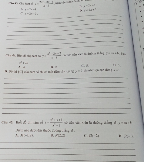 Cho hàm số y= (2x^2-3x-1)/x-2  , tiệm cận xiên của đồ II
B. y=2x+1.
A. y=2x-1.
D. y=2x+3. 
_
C. y=2x-3. 
_
_
_
_
_
_
_
2
Câu 44, Biết đồ thị hàm số y= (x^2-2x+2)/x-3  có tiện cận xiên là đường thắng y=ax+b. Tình
a^2+2b.
A. 4. B. 2. C. 5. D. 3.
D. Đồ thị (C) của hàm số chi có một tiệm cận ngang y=0 và một tiện cận đứng x=1
_
_
_
_
_
_
_
_
Câu 45. Biết đồ thị hàm số y= (x^3+x+1)/x^2-1  có tiện cận xiên là đường thẳng  l:y=ax+b. 
Điểm nào dưới đây thuộc đường thẳng đ .
A. M(-1;2). B. N(2;2). C. (2;-2). D. (2;-1). 
_
_
_
_