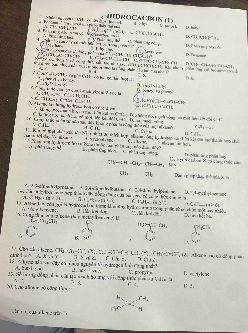 HIDROCACBON (1)
1. Nhóm nguyên tử CH₃- có tên là A. methyl. B. ethyl. C. propyl.
2. Pentane là tên theo danh pháp thay thế của D. butyl.
A. CH3[CH2]2CH3. B. CH₃[CH₂]₃CH₃ C. CH3[CH2]4CH3. D. CH₃[CH₂]₅CH3.
3. Phản ứng đặc trưng của hydrocarbon no là
A. Phản ứng tách. B Phản ứng thế. C. Phản ứng cộng. D. Phản ứng oxi hóa.
4. Chất nào sau đây có một liên kết ba trong phân tử?
A. Methane. B. Ethylene. C. Acetylene. D. Benzene.
5. Chất nào sau đây là đồng phân của A.(CH_3)_2C=CH-CH_3. B. CH_2=CH-CH_2-CH_3 CH_2=CH-CH_2-CH_2 CH₃?
3. C. CH≡C-CH₂-CH₂-CH₁. D. CH_2=CH-CH_2-CH=C CH₂.
6. Hydrocarbon Y có công thức cấu tạo như sau: (CH_3) 2CHCH₂CH₃, Khi cho Y phản ứng với bromine có thể
thu được bao nhiêu dẫn xuất monobromo là đồng phân cấu tạo của nhau?
A. 3. B, 4. C. 5.
7. Gốc C_6H_5-CH_2 2- và gốc C_6H_5-cdot 0 tên gọi lần lượt là:
D. 6.
A. phenyl và benzyl. B. vinyl và allyl.
C. allyl và vinyl. D. benzyl và phenyl.
8. Công thức cấu tạo của 4-methylpent-2-yne là
A.
C. CH_3-Cequiv C-CH_2CH_2CH_3.
CH_3CH_2-Cequiv CH-CH_2CH_3.
B
D (CH_3)_2CH-Cequiv CH-CH_3.
9. Alkene là những hydrocarbon có đặc điểm .(CH_3)_3C-Cequiv CH.
A. không no, mạch hở, có một liên kết ba Cequiv C B. không no, mạch vòng, có một liên kết đôi C=C.
C. không no, mạch hở, có một liên kết đôi C=C. D. no, mạch vòng.
10. Công thức phân tử nào sau đây không phải là công thức của một alkane?
A. C_2F l6. B. C3H₆. C. C4H10. D. C5H12.
11. Khi có mặt chất xúc tác Ni ở nhiệt độ thích hợp, alkene cộng hydrogen vào liên kết đôi tạo thành hợp chất
nào dưới đây?A. alkane. B. xycloalkane. C. alkyne. D. alkene lớn hơn.
12. Phản ứng hydrogen hóa alkene thuộc loại phản ứng nào dưới đây?
A. phản ứng thế. B. phản ứng tách. C. phản ứng cộng. D. phản ứng phân hủy.
13. Hydrocarbon X có công thức cầu
ạo:
Danh pháp thay thế ciaX là
A. 2,3-dimethylpentane. B. 2,4-dimethylbutane. C. 2,4-dimethylpentane. D. 2,4-methylpentane.
14. Các ankylbenzene hợp thành dãy đồng đăng của benzene có công thức chung là
A. C_nH_2n-6 (n≥ 2). B. C_nH_2n+2(n≥ 6). C. C_nH_2n-2(n≥ 2). D. C_nH_2n-6(n≥ 6).
15. Arene hay còn gọi là hydrocarbon thơm là những hydrocarbon trong phân tử có chứa một hay nhiều
A. vòng benzene. B. liên kết đơn. C. liên kết đôi. D. liên kết ba.
16. Công thức của toluene (hay methylbenzene) là
CH_2CH_2CH_3
CH_3
H_3C-CH-CH_3
CH_2CH_3
A.
B.
C.
D.
17. Cho các alkene: . Alkene nào có đồng phân
hình học?   A. X và Y. CH_2=CH-CH_3(X);CH_3-CH=CH-CH_3(Y);(CH_3)_2C=CH_2(Z) B. X và Z. C. Chi Y. D. Chi Z.
18. Alkyne nào sau đây có nhiều nguyên tử hydrogen linh động nhất?
A. but-1-yne. B. hex-1-yne. C. propyne. D. acetylene.
19. Số lượng đồng phân cấu tạo mạch hở ứng với công thức phân tử C_5H_10l
A. 2. B. 3. D. 5.
C. 4.
20. Cho alkene có công thức:
Tên gọi của alkene trên là
beginarrayr H H_3Cendarray _(C=C)^(CH_3)