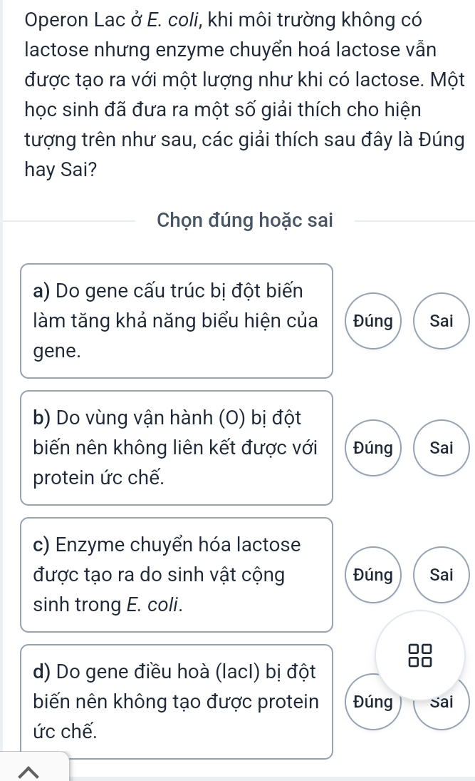 Operon Lac ở E. coli, khi môi trường không có
lactose nhưng enzyme chuyển hoá lactose vẫn
được tạo ra với một lượng như khi có lactose. Một
học sinh đã đưa ra một số giải thích cho hiện
tượng trên như sau, các giải thích sau đây là Đúng
hay Sai?
Chọn đúng hoặc sai
a) Do gene cấu trúc bị đột biến
làm tăng khả năng biểu hiện của Đúng Sai
gene.
b) Do vùng vận hành (O) bị đột
biến nên không liên kết được với Đúng Sai
protein ức chế.
c) Enzyme chuyển hóa lactose
được tạo ra do sinh vật cộng Đúng Sai
sinh trong E. coli.
d) Do gene điều hoà (lacI) bị đột
biến nên không tạo được protein Đúng Sai
ức chế.