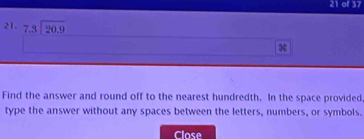 of 37 
21. beginarrayr 7.3encloselongdiv 20.9endarray
Find the answer and round off to the nearest hundredth. In the space provided 
type the answer without any spaces between the letters, numbers, or symbols. 
Close