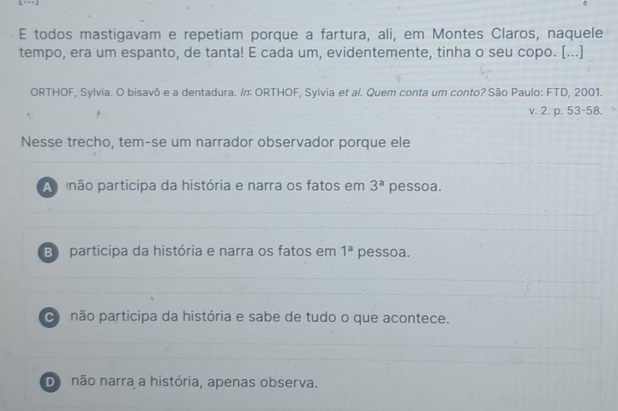 todos mastigavam e repetiam porque a fartura, ali, em Montes Claros, naquele
tempo, era um espanto, de tanta! E cada um, evidentemente, tinha o seu copo. [...]
ORTHOF, Sylvia. O bisavô e a dentadura. /n: ORTHOF, Sylvia et al. Quem conta um conto? São Paulo: FTD, 2001.
v. 2. p. 53-58.
Nesse trecho, tem-se um narrador observador porque ele
A pnão participa da história e narra os fatos em 3^a pessoa.
B participa da história e narra os fatos em 1^a pessoa.
o não participa da história e sabe de tudo o que acontece.
Do não narra a história, apenas observa.