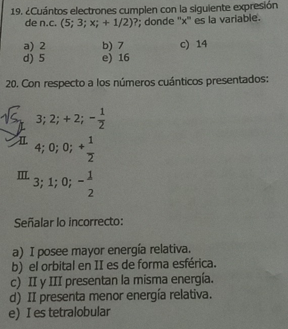 ¿Cuántos electrones cumplen con la siguiente expresión
de n.c. (5;3;x;+1/2) ?; donde '' x '' es la variable.
a) 2 b) 7 c) 14
d) 5 e) 16
20. Con respecto a los números cuánticos presentados:
3; 2; +2; - 1/2 
I. 4; 0; 0; + 1/2 
m._3;1;0;- 1/2  
Señalar lo incorrecto:
a) I posee mayor energía relativa.
b) el orbital en II es de forma esférica.
c) II y III presentan la misma energía.
d) II presenta menor energía relativa.
e) I es tetralobular