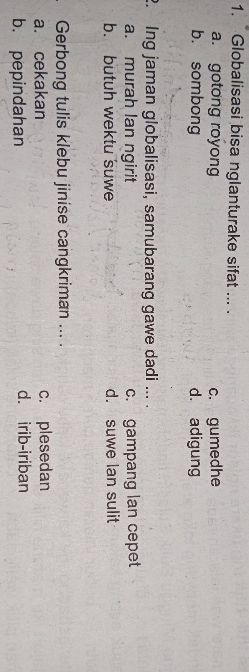 Globalisasi bisa nglanturake sifat ... .
a. gotong royong c. gumedhe
b. sombong d. adigung
2. Ing jaman globalisasi, samubarang gawe dadi ... .
a. murah lan ngirit c. gampang lan cepet
b. butuh wektu suwe d. suwe lan sulit
Gerbong tulis klebu jinise cangkriman ... .
a. cekakan c. plesedan
b. pepindahan
d. irib-iriban