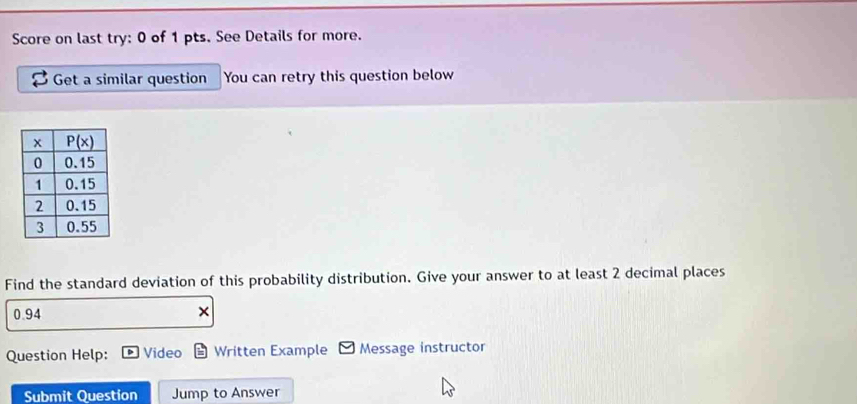 Score on last try: 0 of 1 pts. See Details for more.
Get a similar question You can retry this question below
Find the standard deviation of this probability distribution. Give your answer to at least 2 decimal places
0.94
Question Help: Video Written Example Message instructor
Submit Question Jump to Answer