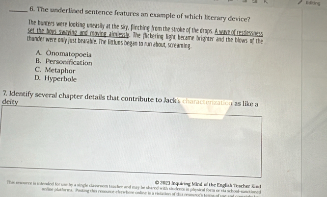 Editing
_6. The underlined sentence features an example of which literary device?
The hunters were looking uneasily at the sky, flinching from the stroke of the drops. A wave of restlessness
set the boys swaying and moving aimlessly. The flickering light became brighter and the blows of the
thunder were only just bearable. The littluns began to run about, screaming.
A. Onomatopoeia
B. Personification
C. Metaphor
D. Hyperbole
7. Identify several chapter details that contribute to Jack's characterization as like a
deity
© 2023 Inquiring Mind of the English Teacher Kind
This resource is intended for use by a single classroom teacher and may be shared with students in physical form or via school-sanctioned
online platforms. Posting this resource elsewhere online is a violation of this resource's terms of use and