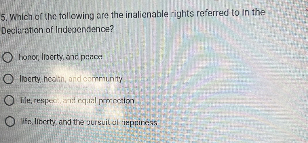 Which of the following are the inalienable rights referred to in the
Declaration of Independence?
honor, liberty, and peace
liberty, health, and community
life, respect, and equal protection
life, liberty, and the pursuit of happiness