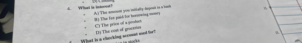 Clötg
4. What is interest?
A) The amount you initially deposit in a bank
12.
B) The fee paid for borrowing money
C) The price of a product
D) The cost of groceries
What is a checking account used for?
13.
in stocks